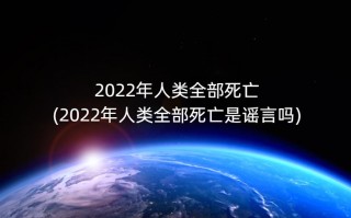 2022年人类全部死亡(2022年人类全部死亡是谣言吗)
