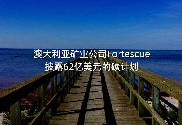 澳大利亚矿业公司Fortescue披露62亿美元的碳计划-第1张图片-一味网